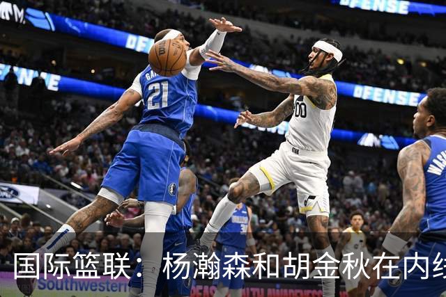 国际篮联：杨瀚森和胡金秋在内线站稳脚跟 中国队篮板和内线得分将压倒对手