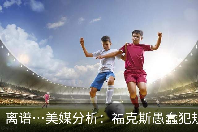 离谱…美媒分析：福克斯愚蠢犯规+米奇逆天指挥“联手完成自杀”