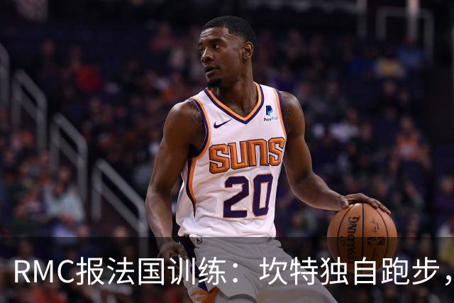 RMC报法国训练：坎特独自跑步，小图拉姆小腿不适提前结束训练